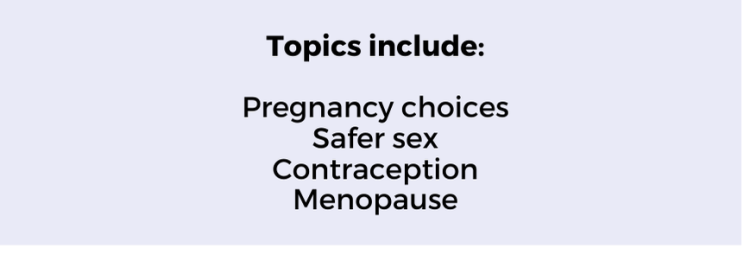 Topics include: Pregnancy choices Safer sex Contraception Menopause